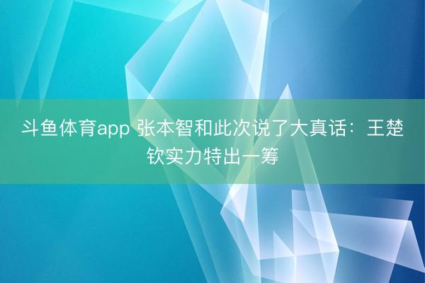 斗鱼体育app 张本智和此次说了大真话：王楚钦实力特出一筹