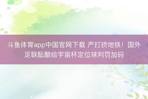 斗鱼体育app中国官网下载 严打挤地铁！国外足联酝酿给宇宙杯定位球判罚加码