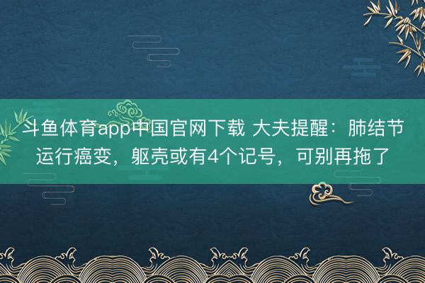 斗鱼体育app中国官网下载 大夫提醒：肺结节运行癌变，躯壳或有4个记号，可别再拖了