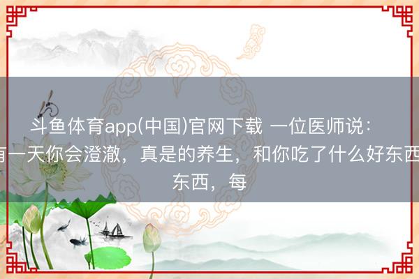 斗鱼体育app(中国)官网下载 一位医师说： “终有一天你会澄澈，真是的养生，和你吃了什么好东西，每