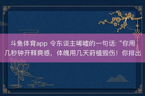 斗鱼体育app 令东谈主唏嘘的一句话: “你用几秒钟开释爽感，体魄用几天莳植毁伤！你排出