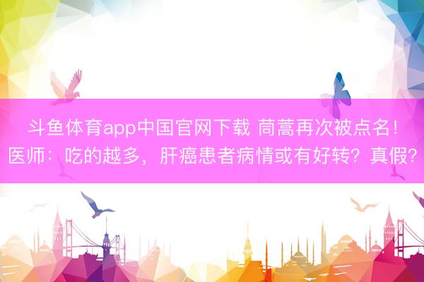 斗鱼体育app中国官网下载 茼蒿再次被点名！医师：吃的越多，肝癌患者病情或有好转？真假？