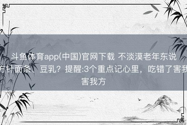 斗鱼体育app(中国)官网下载 不淡漠老年东说念方针面条、豆乳？提醒:3个重点记心里，吃错了害我方