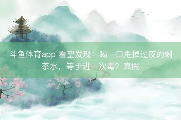 斗鱼体育app 看望发现：喝一口甩掉过夜的剩茶水，等于进一次毒？真假