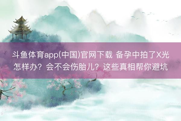 斗鱼体育app(中国)官网下载 备孕中拍了X光怎样办？会不会伤胎儿？这些真相帮你避坑