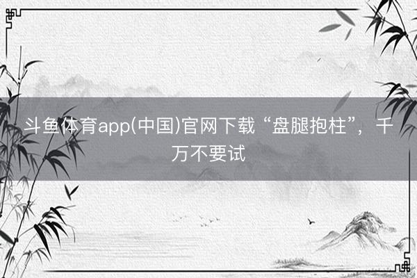 斗鱼体育app(中国)官网下载 “盘腿抱柱”，千万不要试