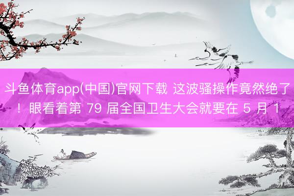 斗鱼体育app(中国)官网下载 这波骚操作竟然绝了！眼看着第 79 届全国卫生大会就要在 5 月 1