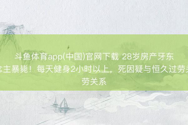 斗鱼体育app(中国)官网下载 28岁房产牙东说念主暴毙！每天健身2小时以上，死因疑与恒久过劳关系