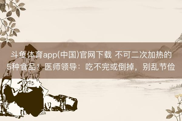 斗鱼体育app(中国)官网下载 不可二次加热的5种食品！医师领导：吃不完或倒掉，别乱节俭