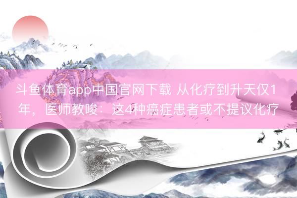 斗鱼体育app中国官网下载 从化疗到升天仅1 年，医师教唆：这4种癌症患者或不提议化疗