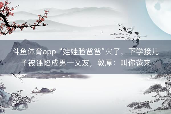 斗鱼体育app “娃娃脸爸爸”火了，下学接儿子被诬陷成男一又友，敦厚：叫你爸来
