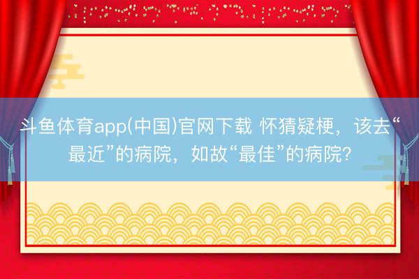 斗鱼体育app(中国)官网下载 怀猜疑梗，该去“最近”的病院，如故“最佳”的病院？