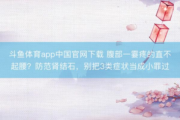 斗鱼体育app中国官网下载 腹部一霎疼的直不起腰？防范肾结石，别把3类症状当成小罪过