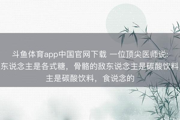 斗鱼体育app中国官网下载 一位顶尖医师说: “皮肤的敌东说念主是各式糖，骨骼的敌东说念主是碳酸饮料，食说念的