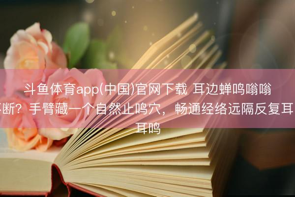 斗鱼体育app(中国)官网下载 耳边蝉鸣嗡嗡不断？手臂藏一个自然止鸣穴，畅通经络远隔反复耳鸣