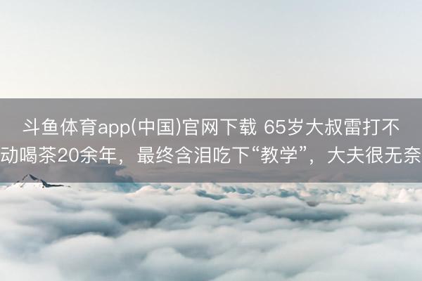 斗鱼体育app(中国)官网下载 65岁大叔雷打不动喝茶20余年，最终含泪吃下“教学”，大夫很无奈