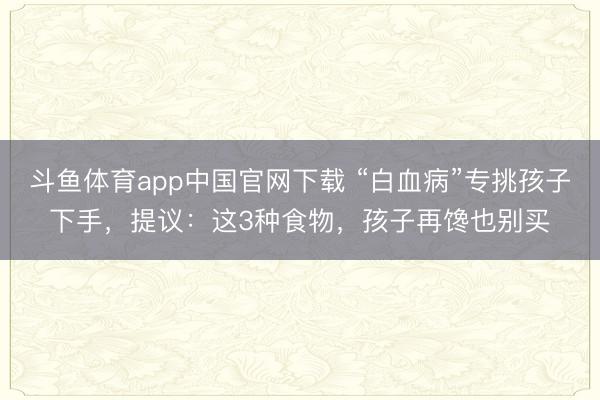 斗鱼体育app中国官网下载 “白血病”专挑孩子下手，提议：这3种食物，孩子再馋也别买