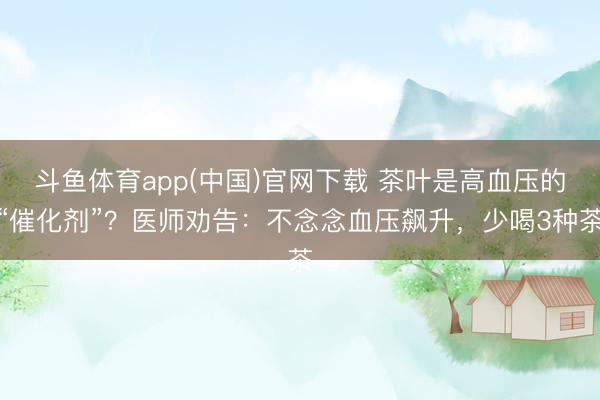 斗鱼体育app(中国)官网下载 茶叶是高血压的“催化剂”？医师劝告：不念念血压飙升，少喝3种茶