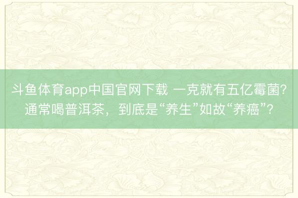 斗鱼体育app中国官网下载 一克就有五亿霉菌？通常喝普洱茶，到底是“养生”如故“养癌”？
