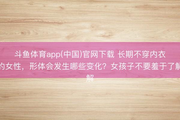 斗鱼体育app(中国)官网下载 长期不穿内衣的女性，形体会发生哪些变化？女孩子不要羞于了解