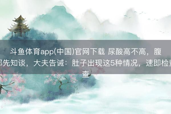 斗鱼体育app(中国)官网下载 尿酸高不高，腹部先知谈，大夫告诫：肚子出现这5种情况，速即检查