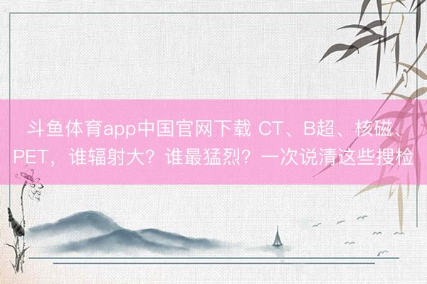 斗鱼体育app中国官网下载 CT、B超、核磁、PET，谁辐射大？谁最猛烈？一次说清这些搜检