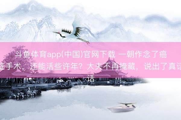 斗鱼体育app(中国)官网下载 一朝作念了癌症手术，还能活些许年？大夫不再掩藏，说出了真话