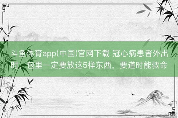 斗鱼体育app(中国)官网下载 冠心病患者外出时，包里一定要放这5样东西，要道时能救命