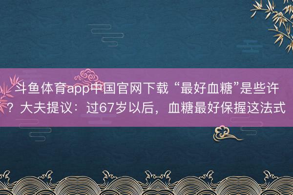 斗鱼体育app中国官网下载 “最好血糖”是些许？大夫提议：过67岁以后，血糖最好保握这法式