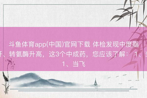 斗鱼体育app(中国)官网下载 体检发现中度脂肪肝、转氨酶升高，这3个中成药，您应该了解： 1、当飞