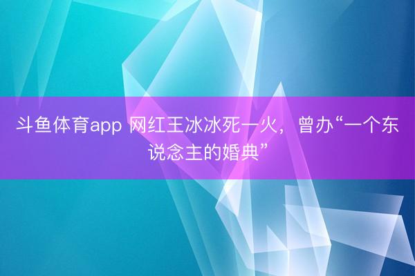 斗鱼体育app 网红王冰冰死一火，曾办“一个东说念主的婚典”