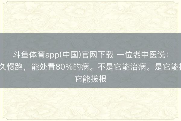 斗鱼体育app(中国)官网下载 一位老中医说：“长久慢跑，能处置80%的病。不是它能治病。是它能拔根