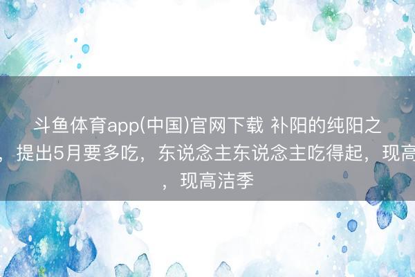 斗鱼体育app(中国)官网下载 补阳的纯阳之果子，提出5月要多吃，东说念主东说念主吃得起，现高洁季