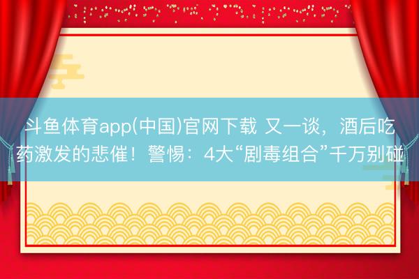 斗鱼体育app(中国)官网下载 又一谈，酒后吃药激发的悲催！警惕：4大“剧毒组合”千万别碰