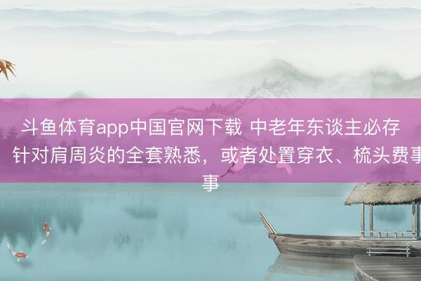 斗鱼体育app中国官网下载 中老年东谈主必存！针对肩周炎的全套熟悉，或者处置穿衣、梳头费事