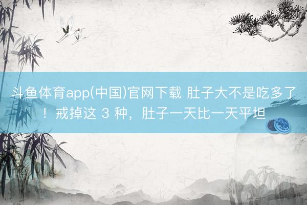 斗鱼体育app(中国)官网下载 肚子大不是吃多了！戒掉这 3 种，肚子一天比一天平坦