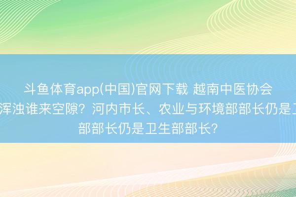 斗鱼体育app(中国)官网下载 越南中医协会会长：河内浑浊谁来空隙？河内市长、农业与环境部部长仍是卫生部部长？