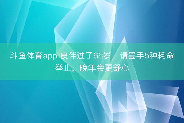 斗鱼体育app 良伴过了65岁，请罢手5种耗命举止，晚年会更舒心