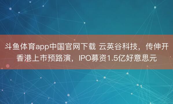 斗鱼体育app中国官网下载 云英谷科技，传伸开香港上市预路演，IPO募资1.5亿好意思元