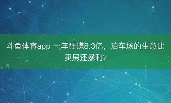 斗鱼体育app 一年狂赚8.3亿，泊车场的生意比卖房还暴利？
