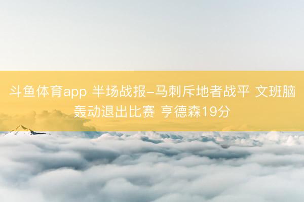斗鱼体育app 半场战报-马刺斥地者战平 文班脑轰动退出比赛 亨德森19分