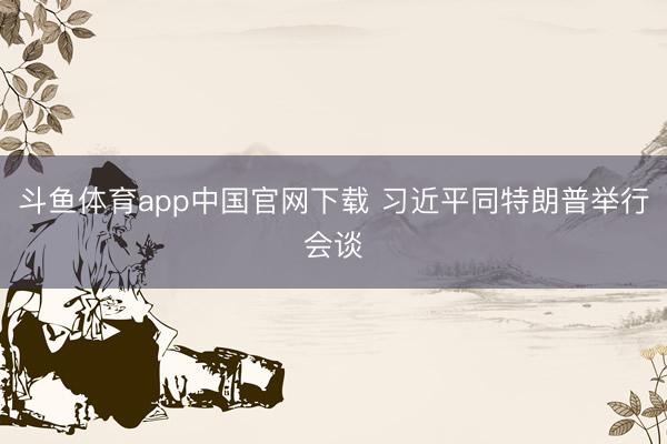 斗鱼体育app中国官网下载 习近平同特朗普举行会谈