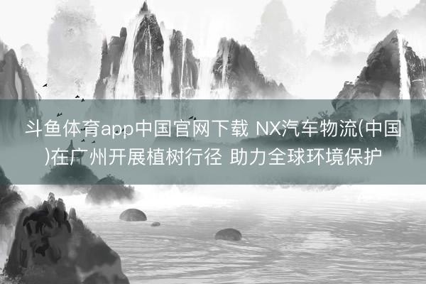 斗鱼体育app中国官网下载 NX汽车物流(中国)在广州开展植树行径 助力全球环境保护