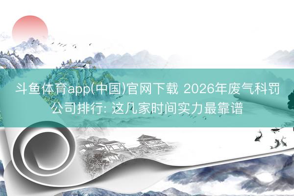 斗鱼体育app(中国)官网下载 2026年废气科罚公司排行: 这几家时间实力最靠谱