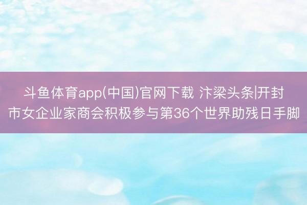 斗鱼体育app(中国)官网下载 汴梁头条|开封市女企业家商会积极参与第36个世界助残日手脚