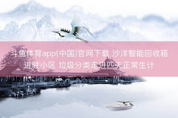 斗鱼体育app(中国)官网下载 沙洋智能回收箱进驻小区 垃圾分类走进匹夫正常生计