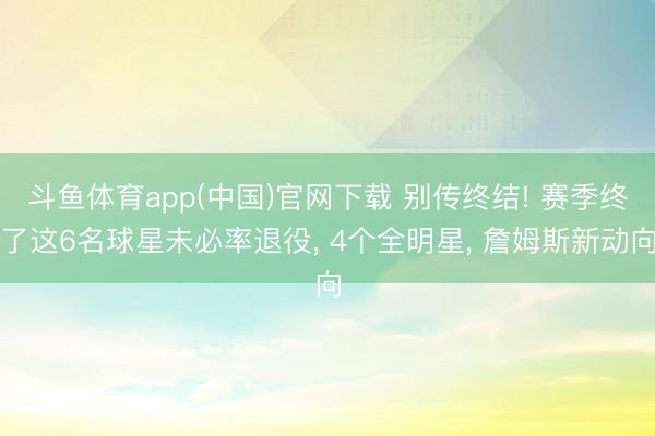 斗鱼体育app(中国)官网下载 别传终结! 赛季终了这6名球星未必率退役， 4个全明星， 詹姆斯新动向
