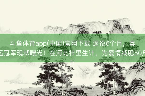 斗鱼体育app(中国)官网下载 退役6个月，奥运冠军现状曝光！在河北梓里生计，为爱情减肥50斤