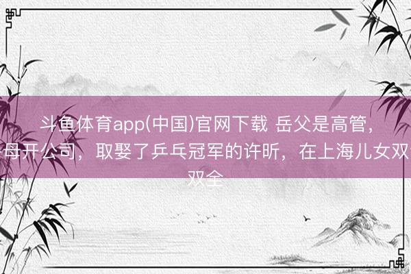 斗鱼体育app(中国)官网下载 岳父是高管，岳母开公司，取娶了乒乓冠军的许昕，在上海儿女双全