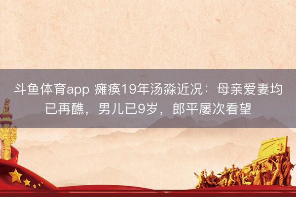 斗鱼体育app 瘫痪19年汤淼近况:母亲爱妻均已再醮,男儿已9岁,郎平屡次看望